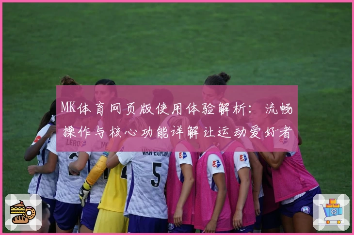MK体育网页版使用体验解析：流畅操作与核心功能详解让运动爱好者欲罢不能